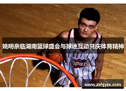 姚明亲临湖南篮球盛会与球迷互动共庆体育精神
