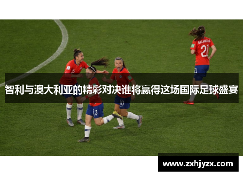 智利与澳大利亚的精彩对决谁将赢得这场国际足球盛宴