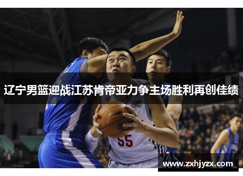 辽宁男篮迎战江苏肯帝亚力争主场胜利再创佳绩